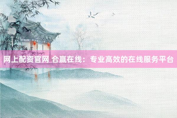 网上配资官网 合赢在线：专业高效的在线服务平台