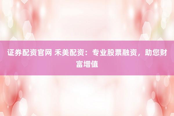 证券配资官网 禾美配资：专业股票融资，助您财富增值