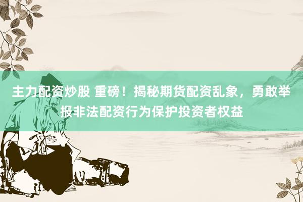 主力配资炒股 重磅！揭秘期货配资乱象，勇敢举报非法配资行为保护投资者权益