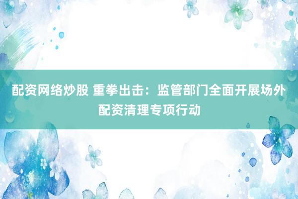 配资网络炒股 重拳出击：监管部门全面开展场外配资清理专项行动
