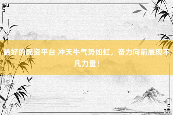 最好的配资平台 冲天牛气势如虹，奋力向前展现不凡力量！