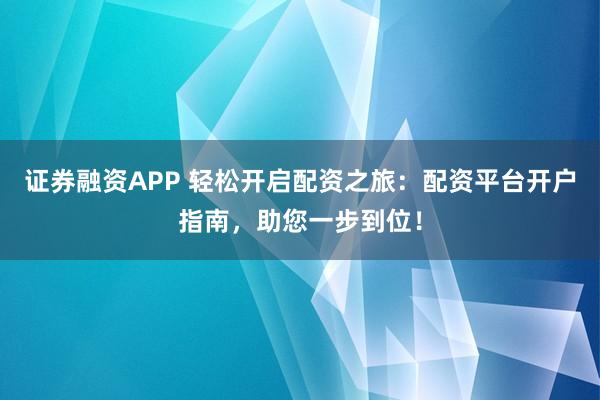 证券融资APP 轻松开启配资之旅：配资平台开户指南，助您一步到位！