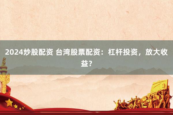 2024炒股配资 台湾股票配资：杠杆投资，放大收益？