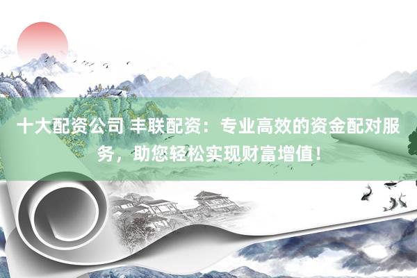 十大配资公司 丰联配资：专业高效的资金配对服务，助您轻松实现财富增值！