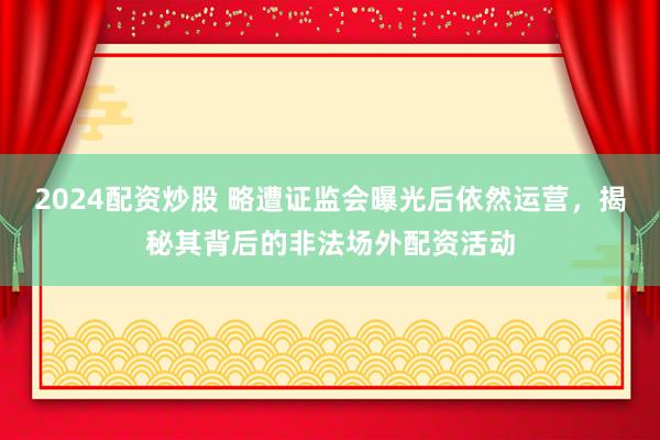2024配资炒股 略遭证监会曝光后依然运营，揭秘其背后的非法场外配资活动