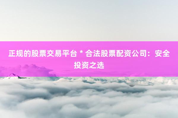 正规的股票交易平台 * 合法股票配资公司：安全投资之选