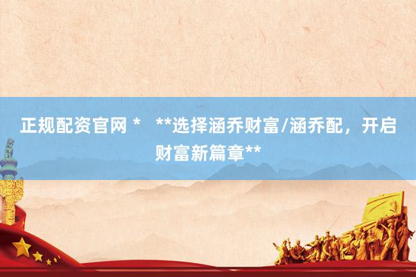 正规配资官网 *   **选择涵乔财富/涵乔配，开启财富新篇章**