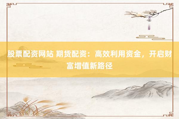 股票配资网站 期货配资：高效利用资金，开启财富增值新路径