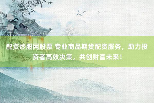 配资炒股网股票 专业商品期货配资服务，助力投资者高效决策，共创财富未来！