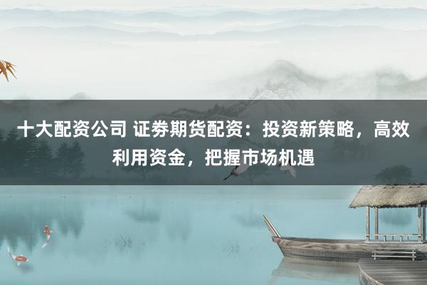 十大配资公司 证劵期货配资：投资新策略，高效利用资金，把握市场机遇