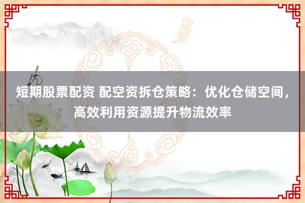 短期股票配资 配空资拆仓策略：优化仓储空间，高效利用资源提升物流效率
