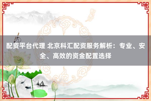 配资平台代理 北京科汇配资服务解析：专业、安全、高效的资金配置选择