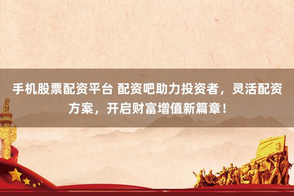 手机股票配资平台 配资吧助力投资者，灵活配资方案，开启财富增值新篇章！