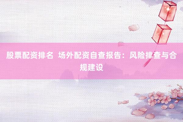 股票配资排名  场外配资自查报告：风险排查与合规建设