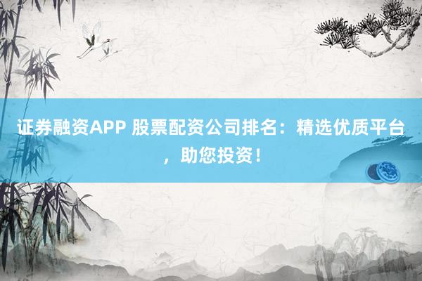 证券融资APP 股票配资公司排名：精选优质平台，助您投资！