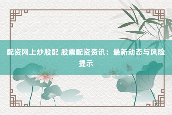 配资网上炒股配 股票配资资讯：最新动态与风险提示