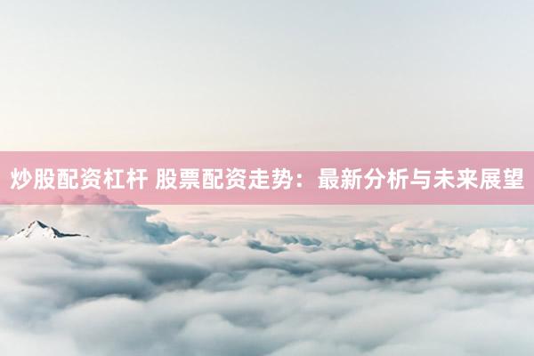 炒股配资杠杆 股票配资走势：最新分析与未来展望