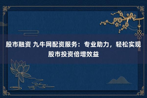 股市融资 九牛网配资服务：专业助力，轻松实现股市投资倍增效益