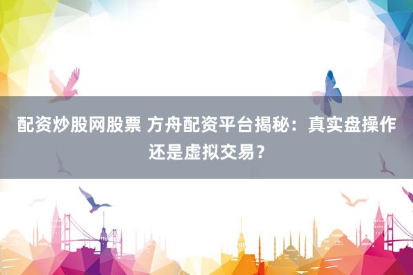配资炒股网股票 方舟配资平台揭秘：真实盘操作还是虚拟交易？