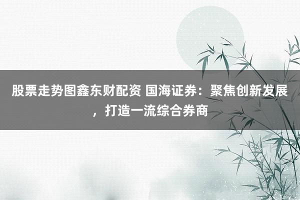 股票走势图鑫东财配资 国海证券：聚焦创新发展，打造一流综合券商