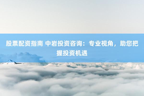 股票配资指南 中岩投资咨询：专业视角，助您把握投资机遇