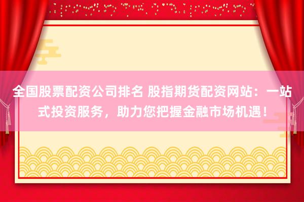 全国股票配资公司排名 股指期货配资网站：一站式投资服务，助力您把握金融市场机遇！