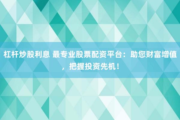 杠杆炒股利息 最专业股票配资平台：助您财富增值，把握投资先机！