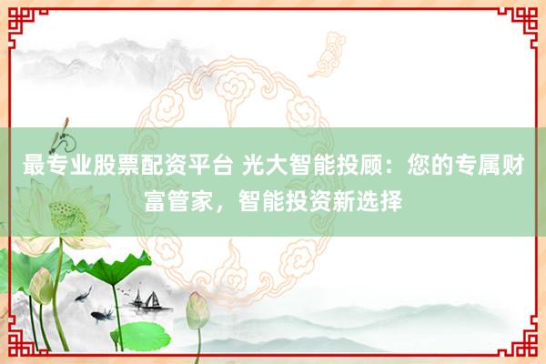 最专业股票配资平台 光大智能投顾：您的专属财富管家，智能投资新选择