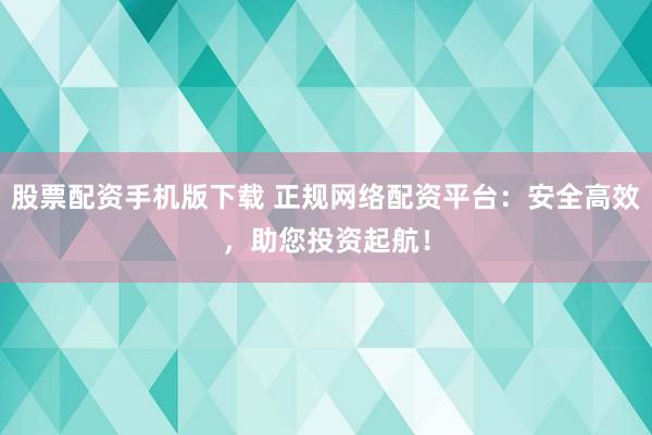 股票配资手机版下载 正规网络配资平台：安全高效，助您投资起航！