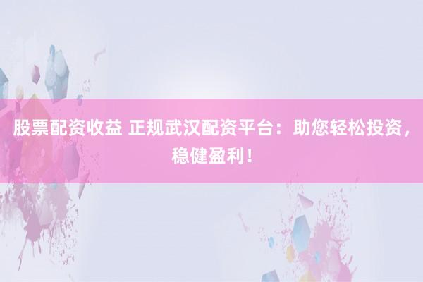 股票配资收益 正规武汉配资平台：助您轻松投资，稳健盈利！