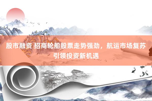 股市融资 招商轮船股票走势强劲，航运市场复苏引领投资新机遇
