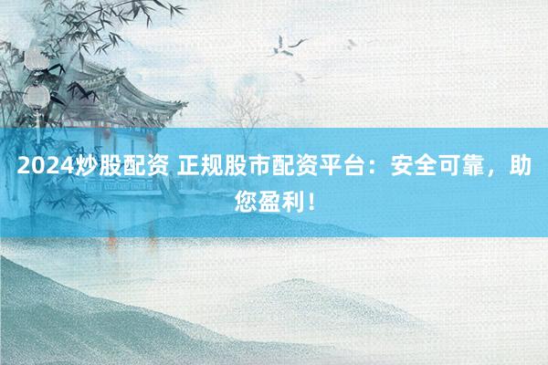 2024炒股配资 正规股市配资平台：安全可靠，助您盈利！