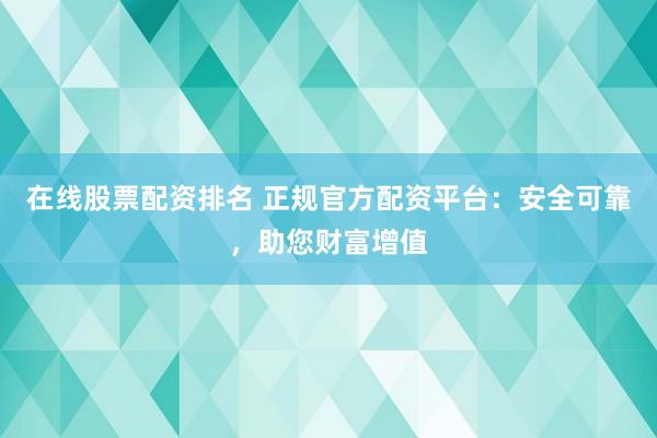 在线股票配资排名 正规官方配资平台：安全可靠，助您财富增值