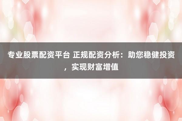 专业股票配资平台 正规配资分析：助您稳健投资，实现财富增值