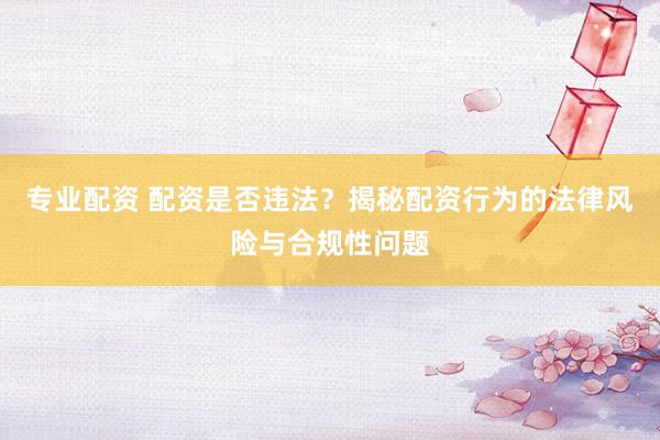 专业配资 配资是否违法？揭秘配资行为的法律风险与合规性问题