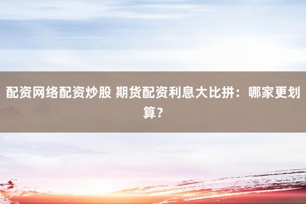 配资网络配资炒股 期货配资利息大比拼：哪家更划算？