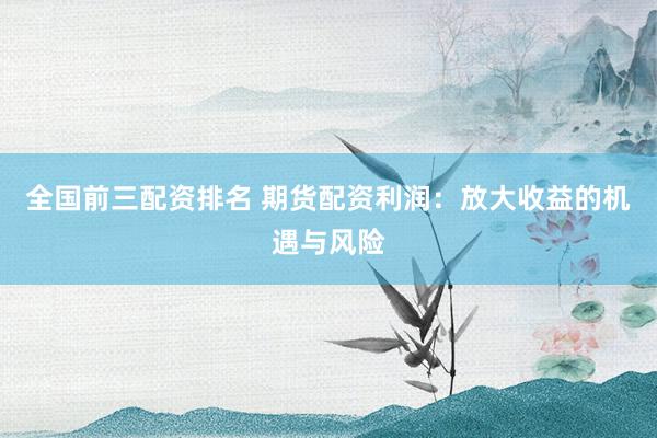 全国前三配资排名 期货配资利润：放大收益的机遇与风险