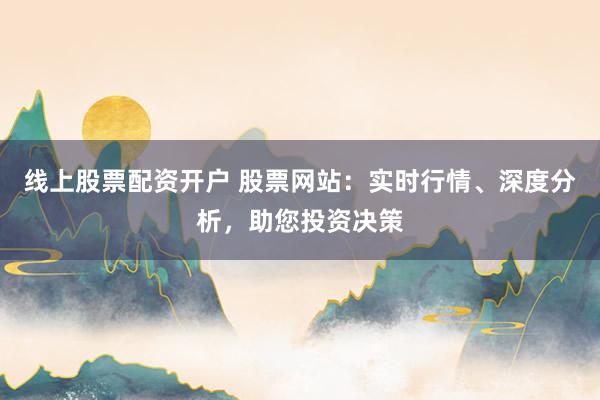线上股票配资开户 股票网站：实时行情、深度分析，助您投资决策