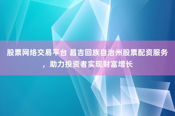 股票网络交易平台 昌吉回族自治州股票配资服务，助力投资者实现财富增长
