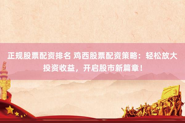 正规股票配资排名 鸡西股票配资策略：轻松放大投资收益，开启股市新篇章！