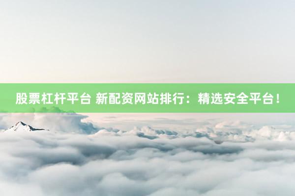 股票杠杆平台 新配资网站排行：精选安全平台！
