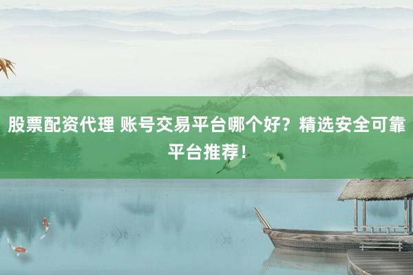 股票配资代理 账号交易平台哪个好？精选安全可靠平台推荐！