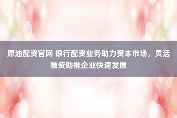 原油配资官网 银行配资业务助力资本市场，灵活融资助推企业快速发展