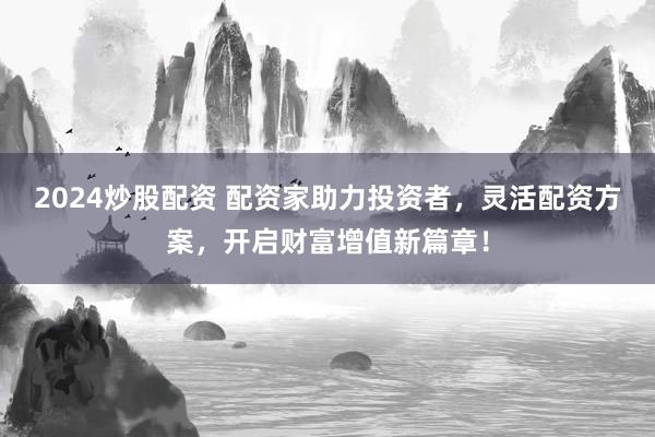 2024炒股配资 配资家助力投资者，灵活配资方案，开启财富增值新篇章！