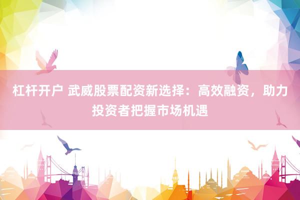 杠杆开户 武威股票配资新选择：高效融资，助力投资者把握市场机遇