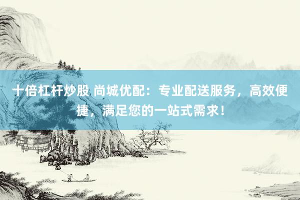 十倍杠杆炒股 尚城优配：专业配送服务，高效便捷，满足您的一站式需求！