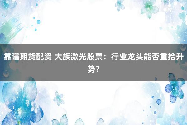 靠谱期货配资 大族激光股票：行业龙头能否重拾升势？
