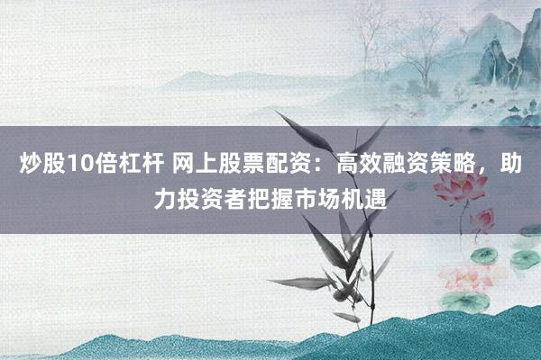 炒股10倍杠杆 网上股票配资：高效融资策略，助力投资者把握市场机遇