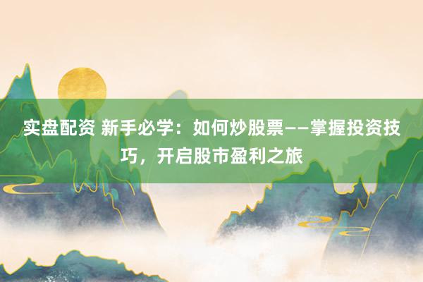 实盘配资 新手必学：如何炒股票——掌握投资技巧，开启股市盈利之旅