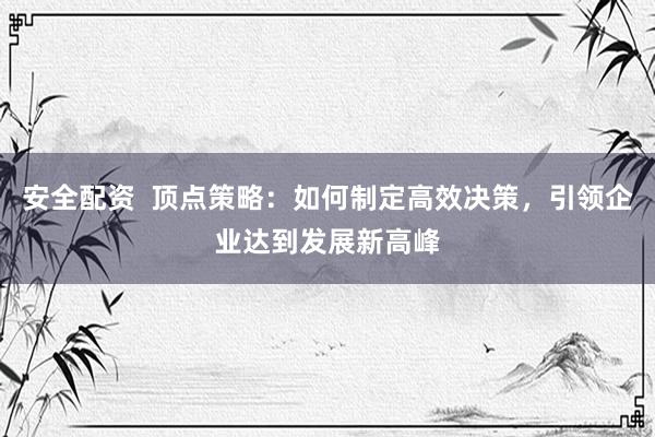 安全配资  顶点策略：如何制定高效决策，引领企业达到发展新高峰